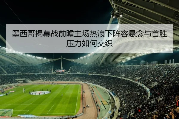 墨西哥揭幕战前瞻主场热浪下阵容悬念与首胜压力如何交织 | qixingcai